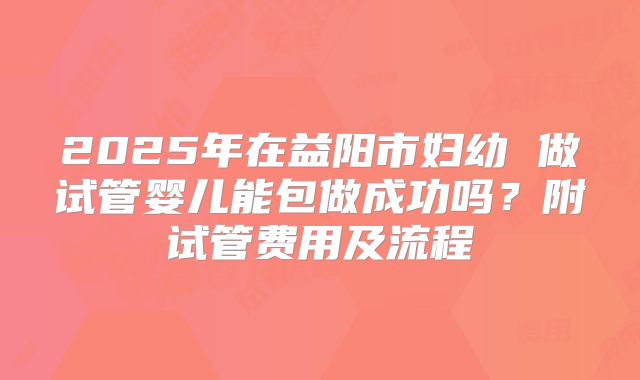 2025年在益阳市妇幼 做试管婴儿能包做成功吗？附试管费用及流程