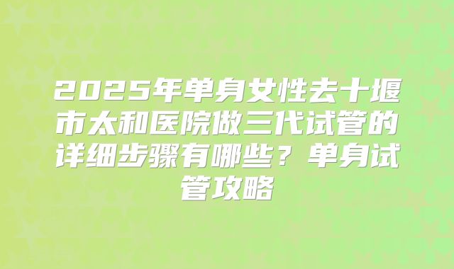 2025年单身女性去十堰市太和医院做三代试管的详细步骤有哪些？单身试管攻略