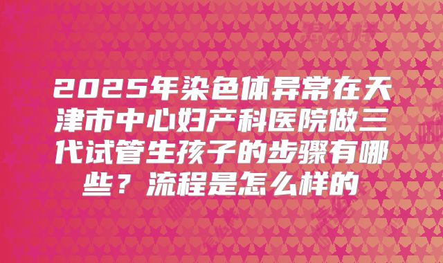 2025年染色体异常在天津市中心妇产科医院做三代试管生孩子的步骤有哪些？流程是怎么样的