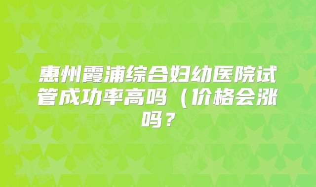 惠州霞浦综合妇幼医院试管成功率高吗（价格会涨吗？