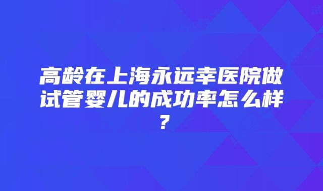 高龄在上海永远幸医院做试管婴儿的成功率怎么样？