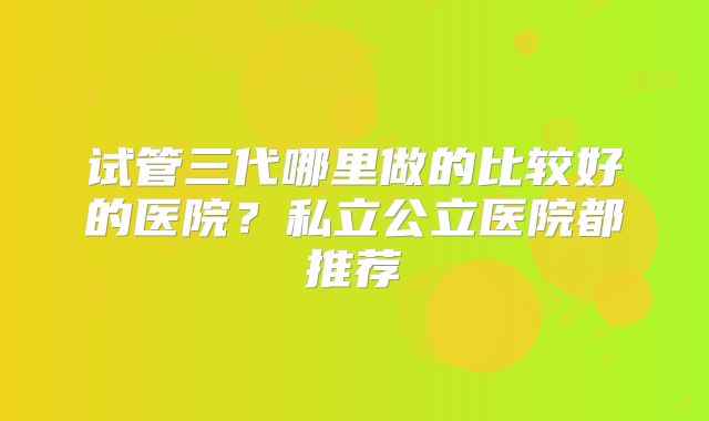 试管三代哪里做的比较好的医院?私立公立医院都推荐