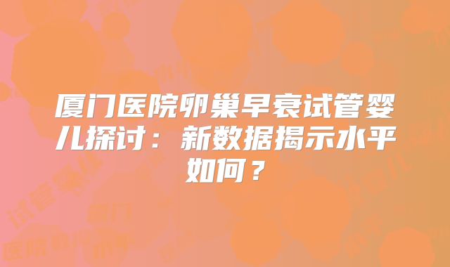 厦门医院卵巢早衰试管婴儿探讨:新数据揭示水平如何?