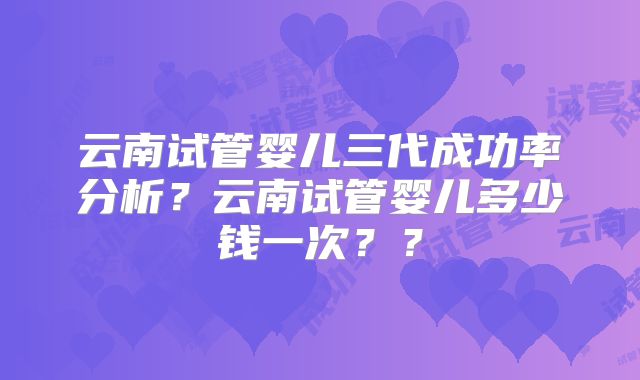 云南试管婴儿三代成功率分析？云南试管婴儿多少钱一次？？