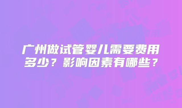 广州做试管婴儿需要费用多少？影响因素有哪些？