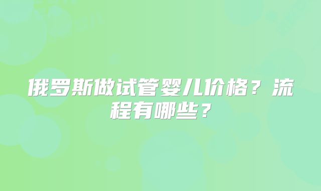 俄罗斯做试管婴儿价格？流程有哪些？