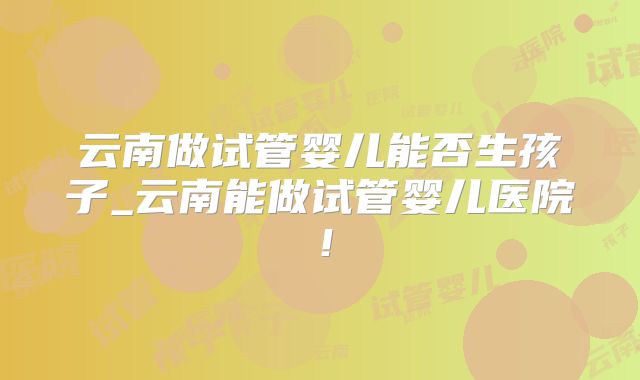 云南做试管婴儿能否生孩子_云南能做试管婴儿医院！