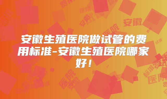 安徽生殖医院做试管的费用标准-安徽生殖医院哪家好！