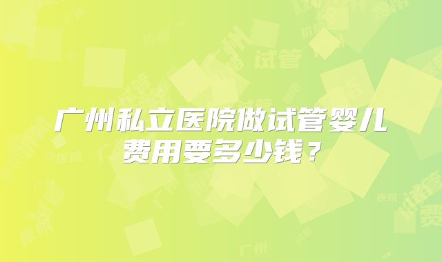 广州私立医院做试管婴儿费用要多少钱?