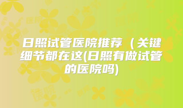 日照试管医院推荐（关键细节都在这(日照有做试管的医院吗)