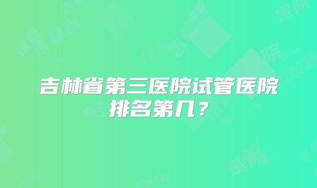 吉林省第三医院试管医院排名第几？