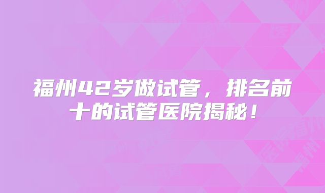 福州42岁做试管,排名前十的试管医院揭秘!