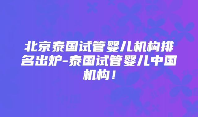 北京泰国试管婴儿机构排名出炉-泰国试管婴儿中国机构！