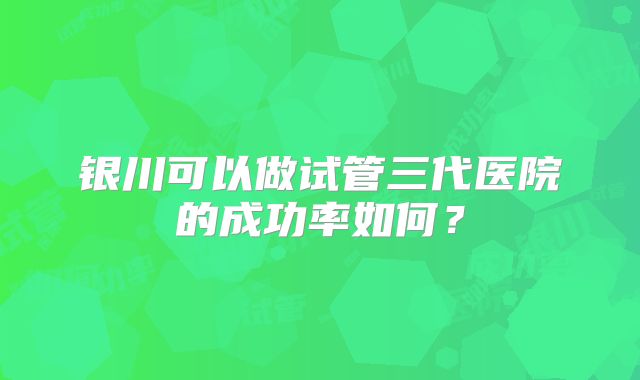 银川可以做试管三代医院的成功率如何?