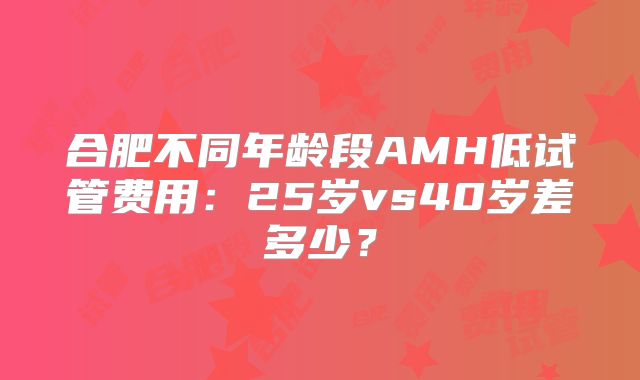 合肥不同年龄段AMH低试管费用:25岁vs40岁差多少?