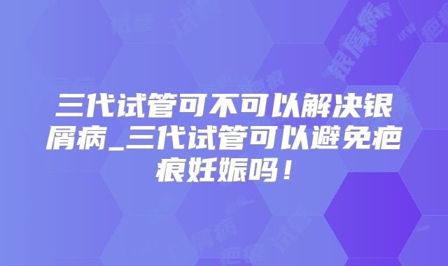 三代试管可不可以解决银屑病_三代试管可以避免疤痕妊娠吗！