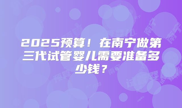 2025预算！在南宁做第三代试管婴儿需要准备多少钱？