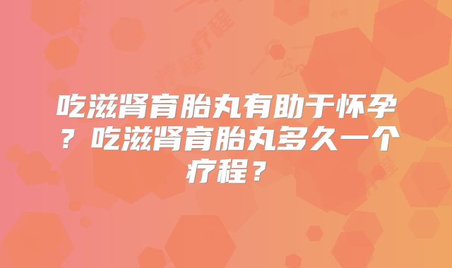 吃滋肾育胎丸有助于怀孕?吃滋肾育胎丸多久一个疗程?