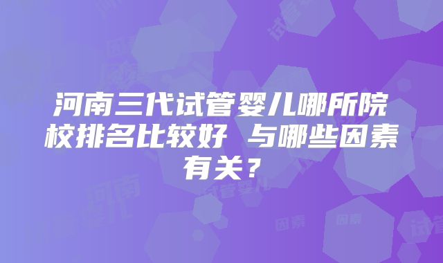 河南三代试管婴儿哪所院校排名比较好 与哪些因素有关？