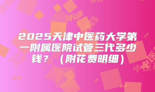 2025天津中医药大学第一附属医院试管三代多少钱？（附花费明细）