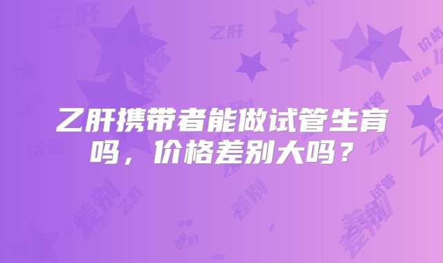 乙肝携带者能做试管生育吗,价格差别大吗?