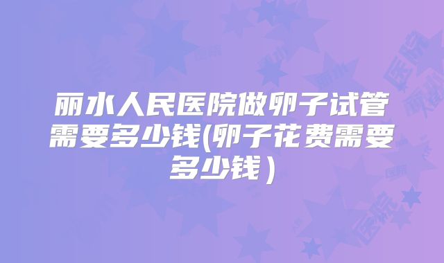 丽水人民医院做卵子试管需要多少钱(卵子花费需要多少钱)