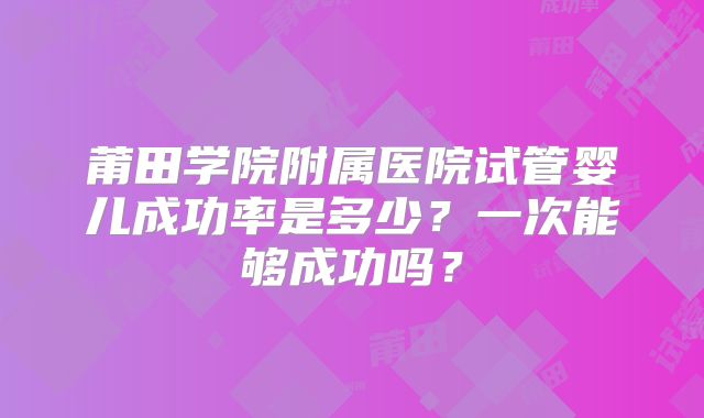 莆田学院附属医院试管婴儿成功率是多少?一次能够成功吗?