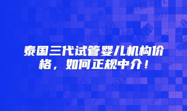 泰国三代试管婴儿机构价格,如何正规中介!