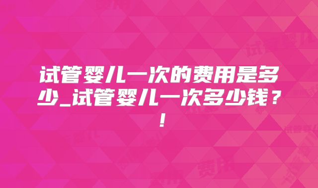 试管婴儿一次的费用是多少_试管婴儿一次多少钱?!