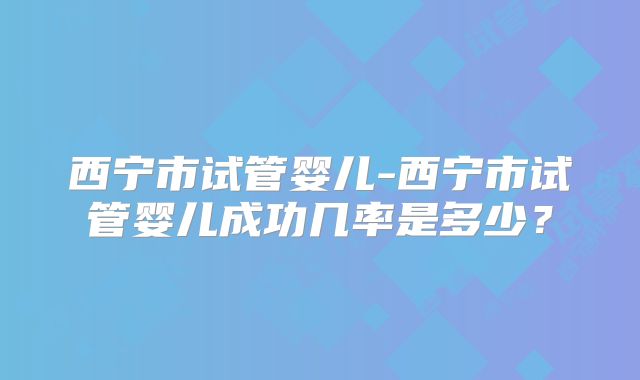 西宁市试管婴儿-西宁市试管婴儿成功几率是多少？