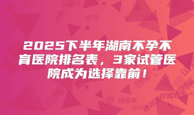 2025下半年湖南不孕不育医院排名表,3家试管医院成为选择靠前!