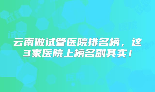 云南做试管医院排名榜,这3家医院上榜名副其实!