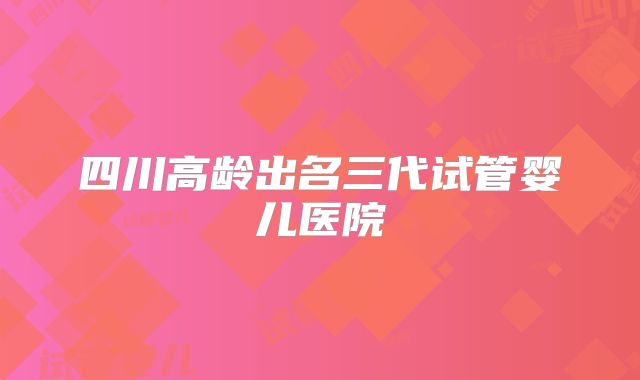 四川高龄出名三代试管婴儿医院