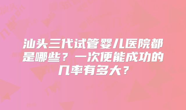 汕头三代试管婴儿医院都是哪些?一次便能成功的几率有多大?