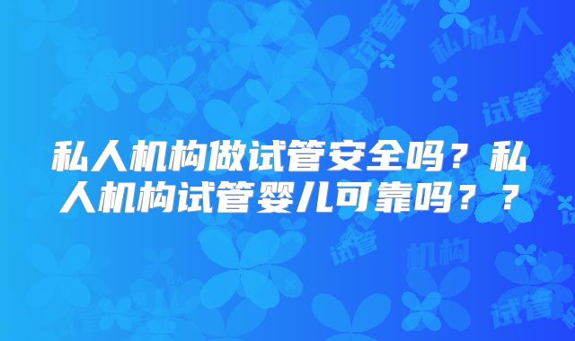 私人机构做试管安全吗？私人机构试管婴儿可靠吗？？