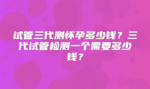 试管三代测怀孕多少钱?三代试管检测一个需要多少钱?