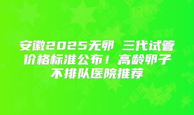 安徽2025无卵�三代试管价格标准公布！高龄卵子不排队医院推荐