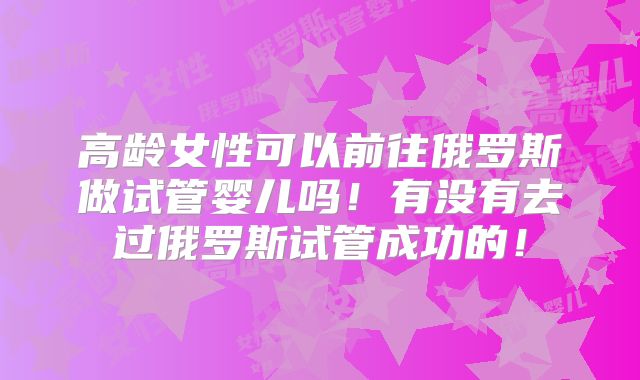 高龄女性可以前往俄罗斯做试管婴儿吗!有没有去过俄罗斯试管成功的!
