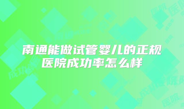 南通能做试管婴儿的正规医院成功率怎么样
