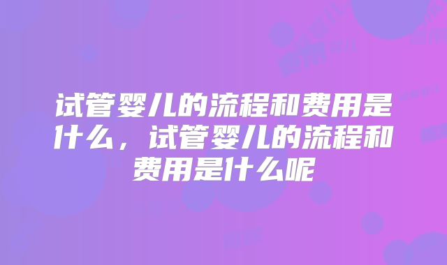 试管婴儿的流程和费用是什么，试管婴儿的流程和费用是什么呢
