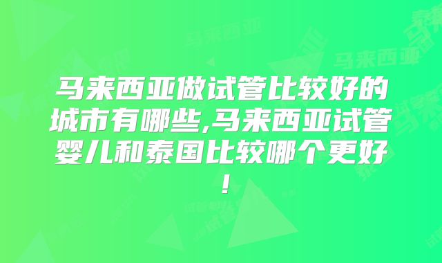 马来西亚做试管比较好的城市有哪些,马来西亚试管婴儿和泰国比较哪个更好！