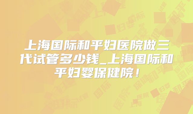 上海国际和平妇医院做三代试管多少钱_上海国际和平妇婴保健院！