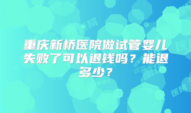 重庆新桥医院做试管婴儿失败了可以退钱吗？能退多少？