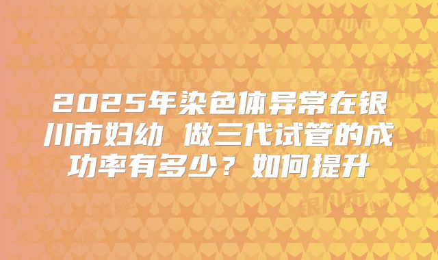 2025年染色体异常在银川市妇幼 做三代试管的成功率有多少?如何提升