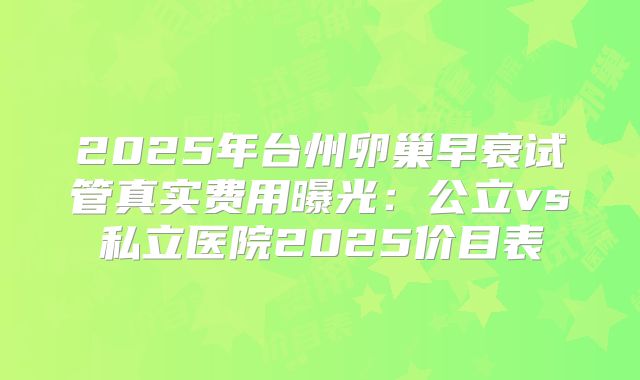 2025年台州卵巢早衰试管真实费用曝光:公立vs私立医院2025价目表