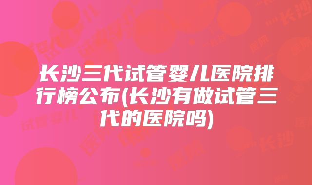 长沙三代试管婴儿医院排行榜公布(长沙有做试管三代的医院吗)