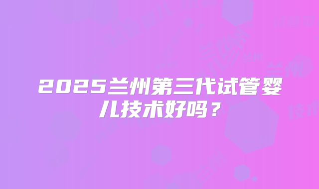 2025兰州第三代试管婴儿技术好吗?