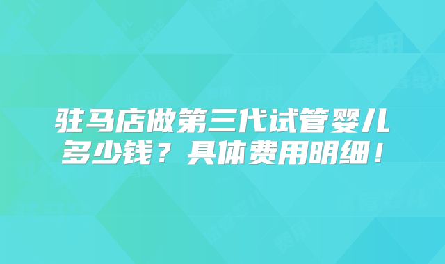 驻马店做第三代试管婴儿多少钱？具体费用明细！