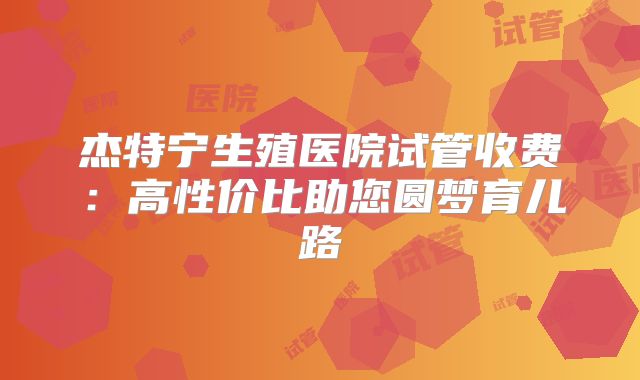 杰特宁生殖医院试管收费：高性价比助您圆梦育儿路