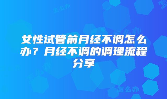 女性试管前月经不调怎么办？月经不调的调理流程分享